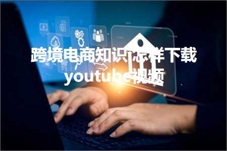 跨境电商知识:怎样下载youtube视频