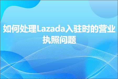 跨境电商知识:如何处理Lazada入驻时的营业执照问题