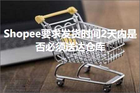 跨境电商知识:Shopee要求发货时间2天内是否必须送达仓库