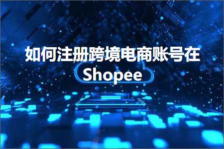 跨境电商知识:如何注册跨境电商账号在Shopee