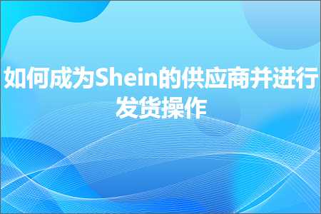 跨境电商知识:如何成为Shein的供应商并进行发货操作