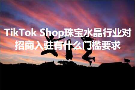 跨境电商知识:TikTokShop珠宝水晶行业对招商入驻有什么门槛要求