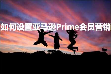 跨境电商知识:如何设置亚马逊Prime会员营销